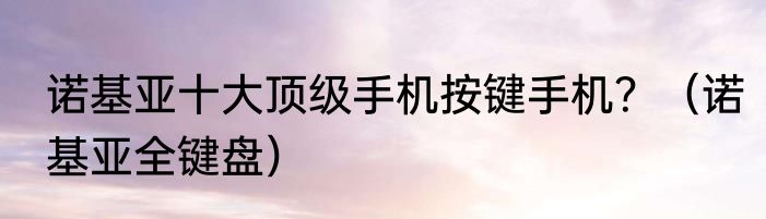 诺基亚十大顶级手机按键手机？（诺基亚全键盘）