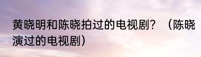 黄晓明和陈晓拍过的电视剧？（陈晓演过的电视剧）