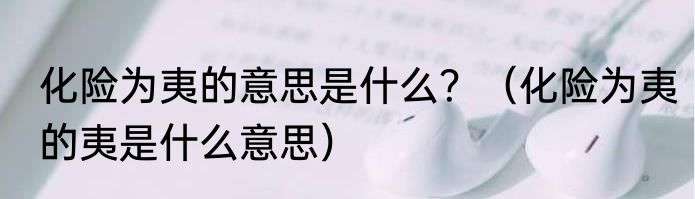 化险为夷的意思是什么？（化险为夷的夷是什么意思）