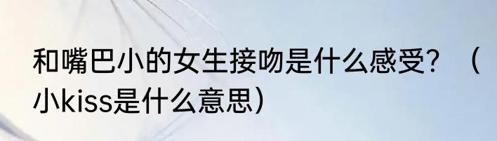 和嘴巴小的女生接吻是什么感受？（小kiss是什么意思）