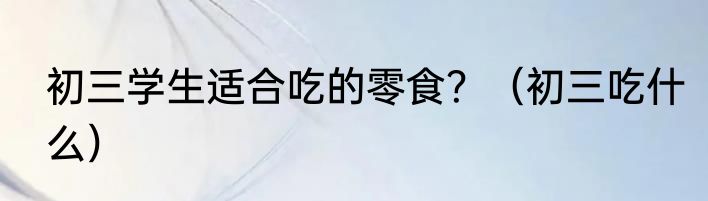 初三学生适合吃的零食？（初三吃什么）