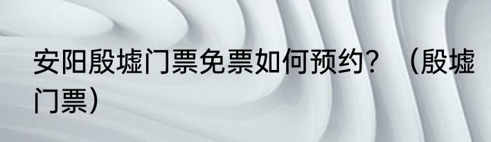 安阳殷墟门票免票如何预约？（殷墟门票）