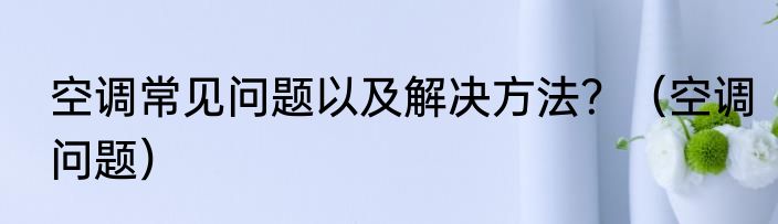 空调常见问题以及解决方法？（空调问题）