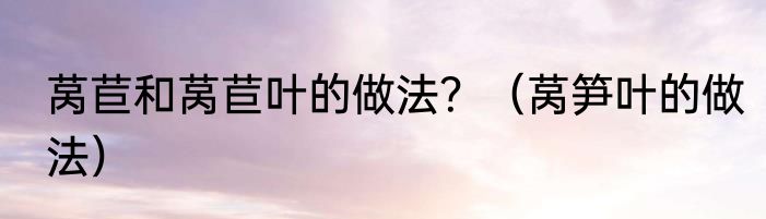 莴苣和莴苣叶的做法？（莴笋叶的做法）