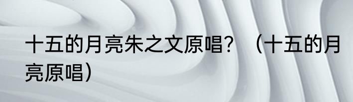 十五的月亮朱之文原唱？（十五的月亮原唱）