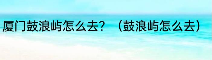 厦门鼓浪屿怎么去？（鼓浪屿怎么去）