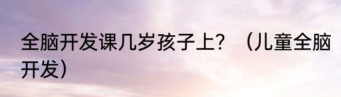 全脑开发课几岁孩子上？（儿童全脑开发）