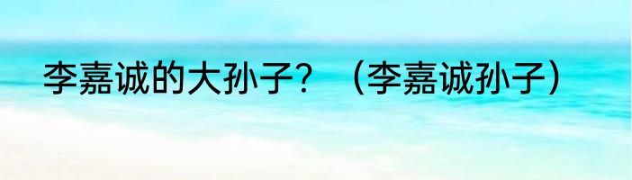 李嘉诚的大孙子？（李嘉诚孙子）