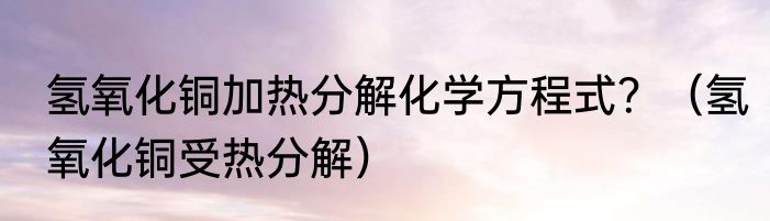 氢氧化铜加热分解化学方程式？（氢氧化铜受热分解）