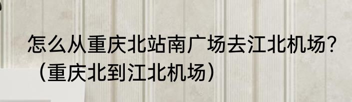 怎么从重庆北站南广场去江北机场？（重庆北到江北机场）