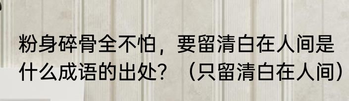 粉身碎骨全不怕，要留清白在人间是什么成语的出处？（只留清白在人间）