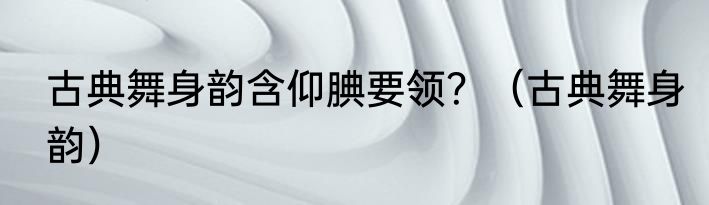 古典舞身韵含仰腆要领？（古典舞身韵）