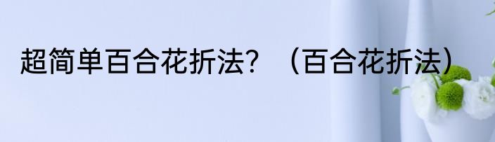 超简单百合花折法？（百合花折法）