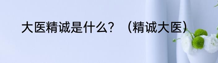 大医精诚是什么？（精诚大医）