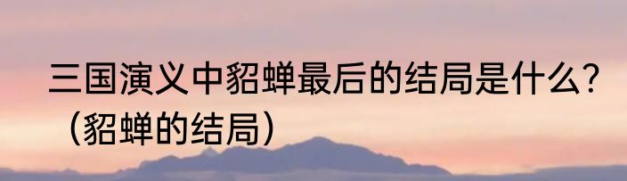 三国演义中貂蝉最后的结局是什么？（貂蝉的结局）