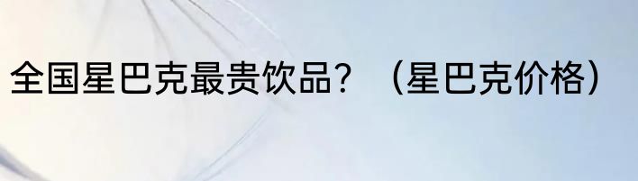 全国星巴克最贵饮品？（星巴克价格）