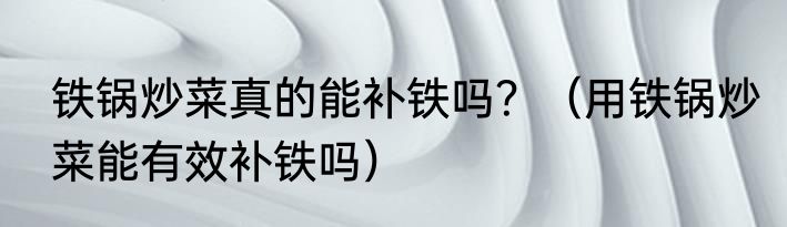 铁锅炒菜真的能补铁吗？（用铁锅炒菜能有效补铁吗）