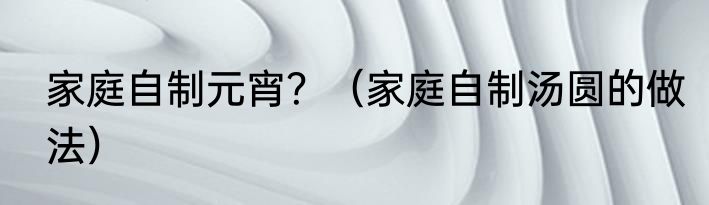 家庭自制元宵？（家庭自制汤圆的做法）