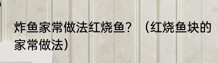 炸鱼家常做法红烧鱼？（红烧鱼块的家常做法）