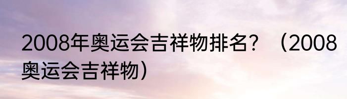 2008年奥运会吉祥物排名？（2008奥运会吉祥物）