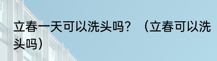 立春一天可以洗头吗？（立春可以洗头吗）