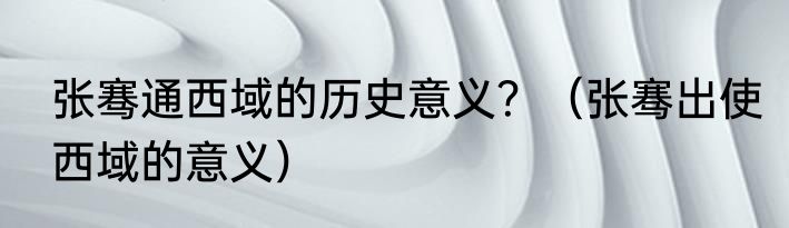 张骞通西域的历史意义？（张骞出使西域的意义）