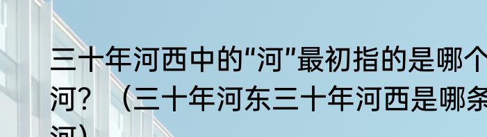 三十年河西中的“河”最初指的是哪个河？（三十年河东三十年河西是哪条河）