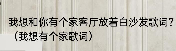 我想和你有个家客厅放着白沙发歌词？（我想有个家歌词）