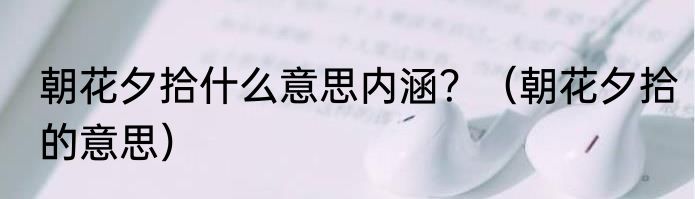朝花夕拾什么意思内涵？（朝花夕拾的意思）
