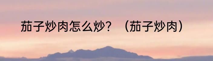 茄子炒肉怎么炒？（茄子炒肉）