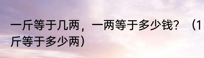 一斤等于几两，一两等于多少钱？（1斤等于多少两）