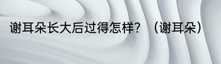 谢耳朵长大后过得怎样？（谢耳朵）