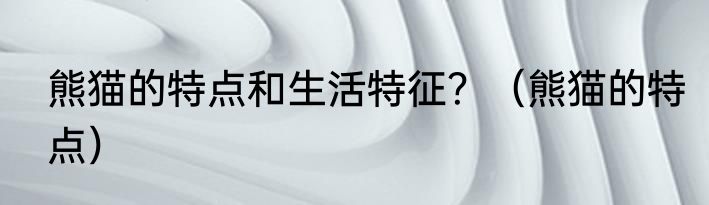 熊猫的特点和生活特征？（熊猫的特点）