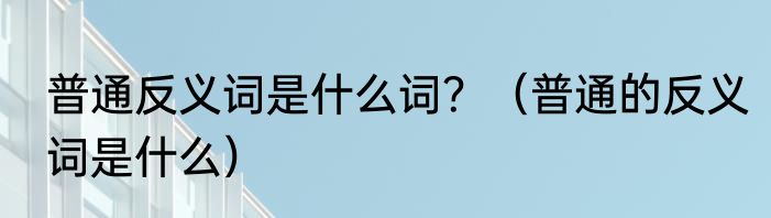 普通反义词是什么词？（普通的反义词是什么）