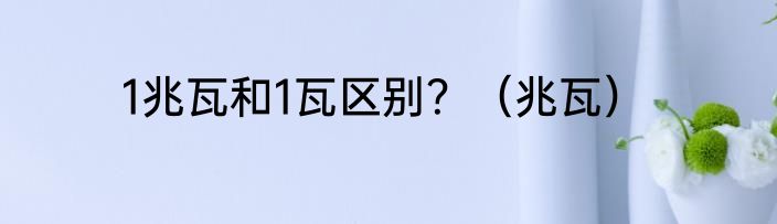 1兆瓦和1瓦区别？（兆瓦）