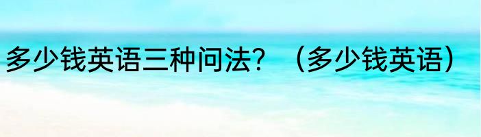 多少钱英语三种问法？（多少钱英语）