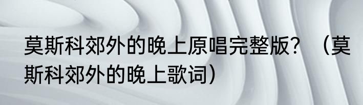 莫斯科郊外的晚上原唱完整版？（莫斯科郊外的晚上歌词）