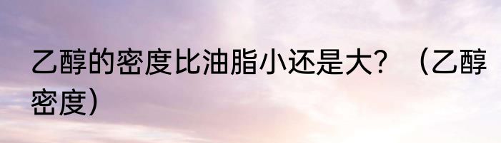 乙醇的密度比油脂小还是大？（乙醇密度）