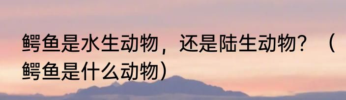 鳄鱼是水生动物，还是陆生动物？（鳄鱼是什么动物）
