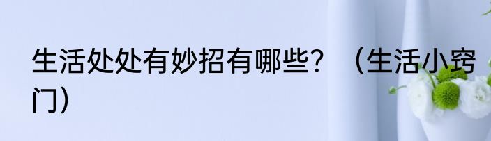 生活处处有妙招有哪些？（生活小窍门）