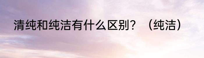 清纯和纯洁有什么区别？（纯洁）