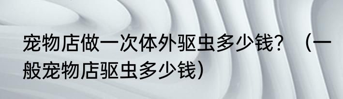宠物店做一次体外驱虫多少钱？（一般宠物店驱虫多少钱）