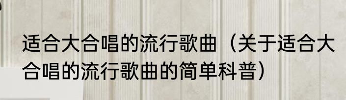 适合大合唱的流行歌曲（关于适合大合唱的流行歌曲的简单科普）