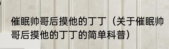 催眠帅哥后摸他的丁丁（关于催眠帅哥后摸他的丁丁的简单科普）