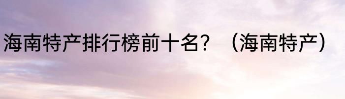 海南特产排行榜前十名？（海南特产）