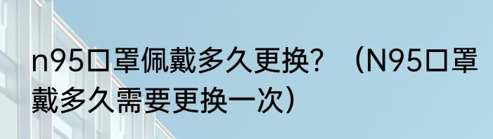 n95口罩佩戴多久更换？（N95口罩戴多久需要更换一次）