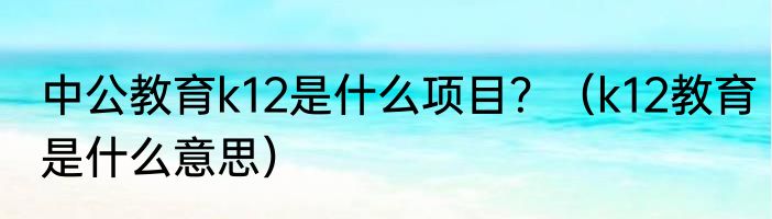中公教育k12是什么项目？（k12教育是什么意思）