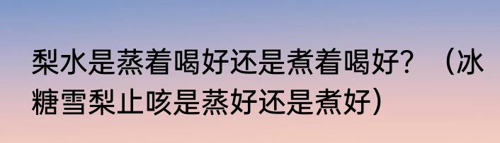 梨水是蒸着喝好还是煮着喝好？（冰糖雪梨止咳是蒸好还是煮好）