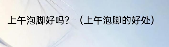 上午泡脚好吗？（上午泡脚的好处）