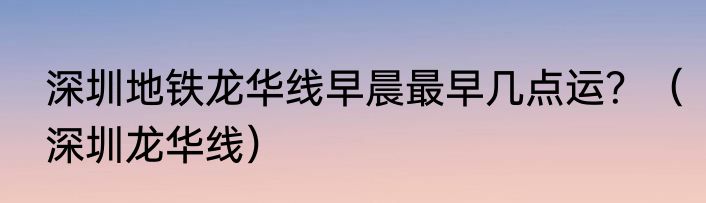 深圳地铁龙华线早晨最早几点运？（深圳龙华线）